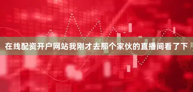 在线配资开户网站我刚才去那个家伙的直播间看了下