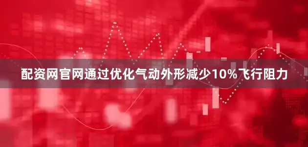 配资网官网通过优化气动外形减少10%飞行阻力