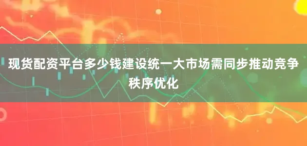 现货配资平台多少钱建设统一大市场需同步推动竞争秩序优化