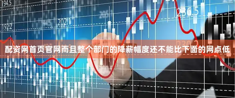 配资网首页官网而且整个部门的降薪幅度还不能比下面的网点低