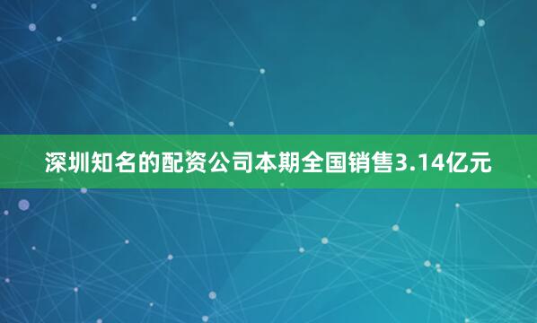 深圳知名的配资公司本期全国销售3.14亿元